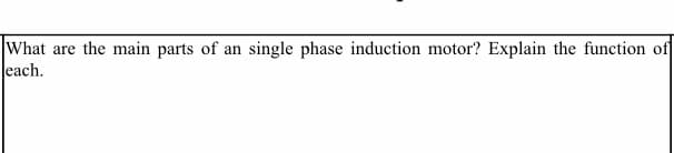 What are the main parts of an single phase induction motor? Explain the function of
each.
