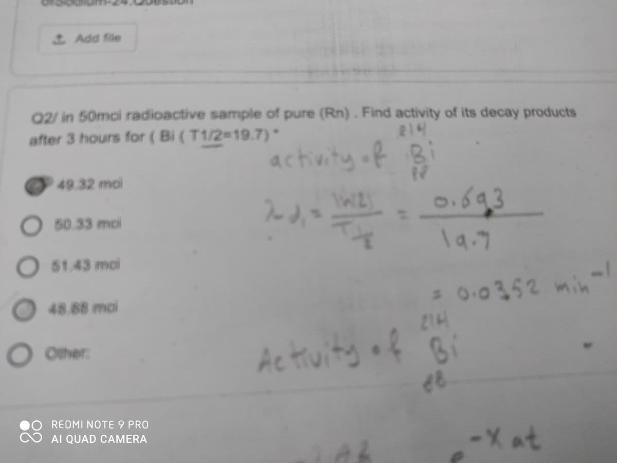 2Add file
Q2/ in 50mci radioactive sample of pure (Rn). Find activity of its decay products
after 3 hours for (Bi ( T1/2=19.7) *
214
activity of Bi
49.32 moi
0.693
O 50.33 moi
l9.7
O51.43 moi
48.88 moi
2 0.0352 min
214
O Other:
Ac truity af Ğ
Bi
REDMI NOTE 9 PRO
AI QUAD CAMERA
(at
88
