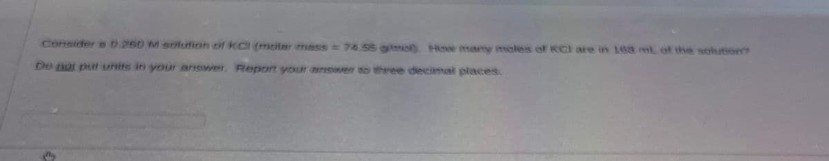 Consider a 0.250 M solution of KCl (molar mass = 74.56 g/mol). How many moles of KCl are in 168 mL of the solution?
Do not put units in your answer. Report your answer to three decimal places.