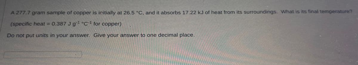 A 277.7 gram sample of copper is initially at 26.5 °C, and it absorbs 17.22 kJ of heat from its surroundings. What is its final temperature?
(specific heat = 0.387 J g¹ °C-1 for copper)
Do not put units in your answer. Give your answer to one decimal place.
