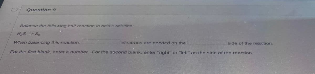 Question 9
Balance the following half reaction in acidic solution:
H₂S --> S8
When balancing this reaction,
For the first blank, enter a number. For the second blank, enter "right" or "left" as the side of the reaction.
electrons are needed on the
side of the reaction.