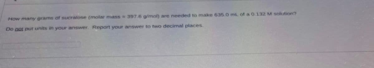 How many grams of sucralose (molar mass = 397.6 g/mol) are needed to make 635.0 mL of a 0.132 M solution?
Do not put units in your answer. Report your answer to two decimal places.