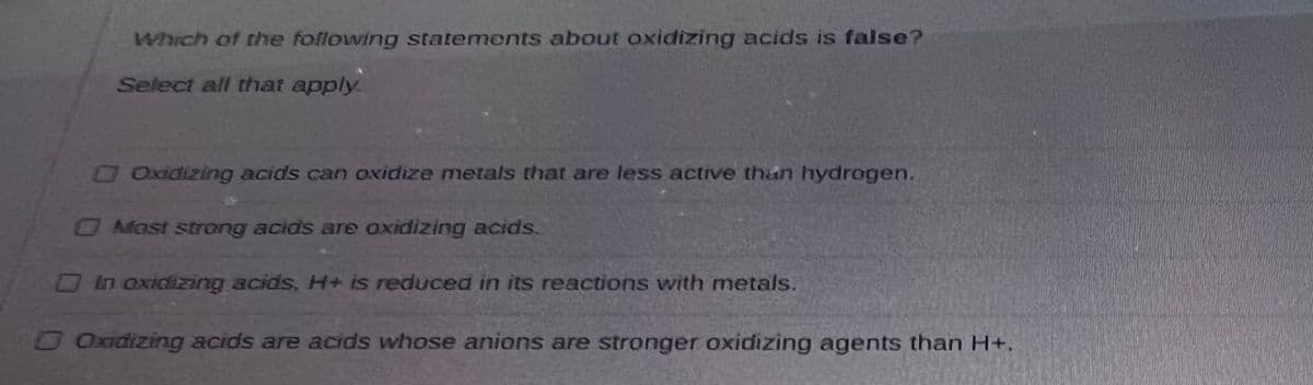 Which of the following statements about oxidizing acids is false?
Select all that apply.
□ Oxidizing acids can oxidize metals that are less active than hydrogen.
O Most strong acids are oaxidizing acids.
In oxidizing acids, H+ is reduced in its reactions with metals.
□ Oxidizing acids are acids whose anions are stronger oxidizing agents than H+.