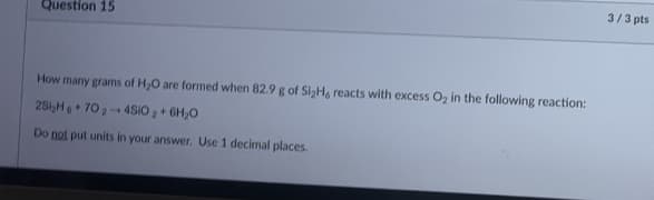 Question 15
How many grams of H₂O are formed when 82.9 g of Si₂H, reacts with excess O₂ in the following reaction:
25i₂H+70₂-4SIO₂ + 6H₂O
Do not put units in your answer. Use 1 decimal places.
3/3 pts