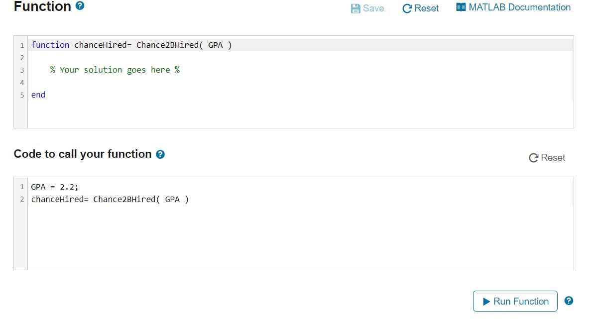 Function e
A Save
Reset
MATLAB Documentation
1 function chanceHired= Chance2BHired ( GPA )
2.
3
% Your solution goes here %
4
5 end
Code to call your function e
C Reset
1 GPA = 2.2;
2 chanceHired= Chance2BHired( GPA )
Run Function
