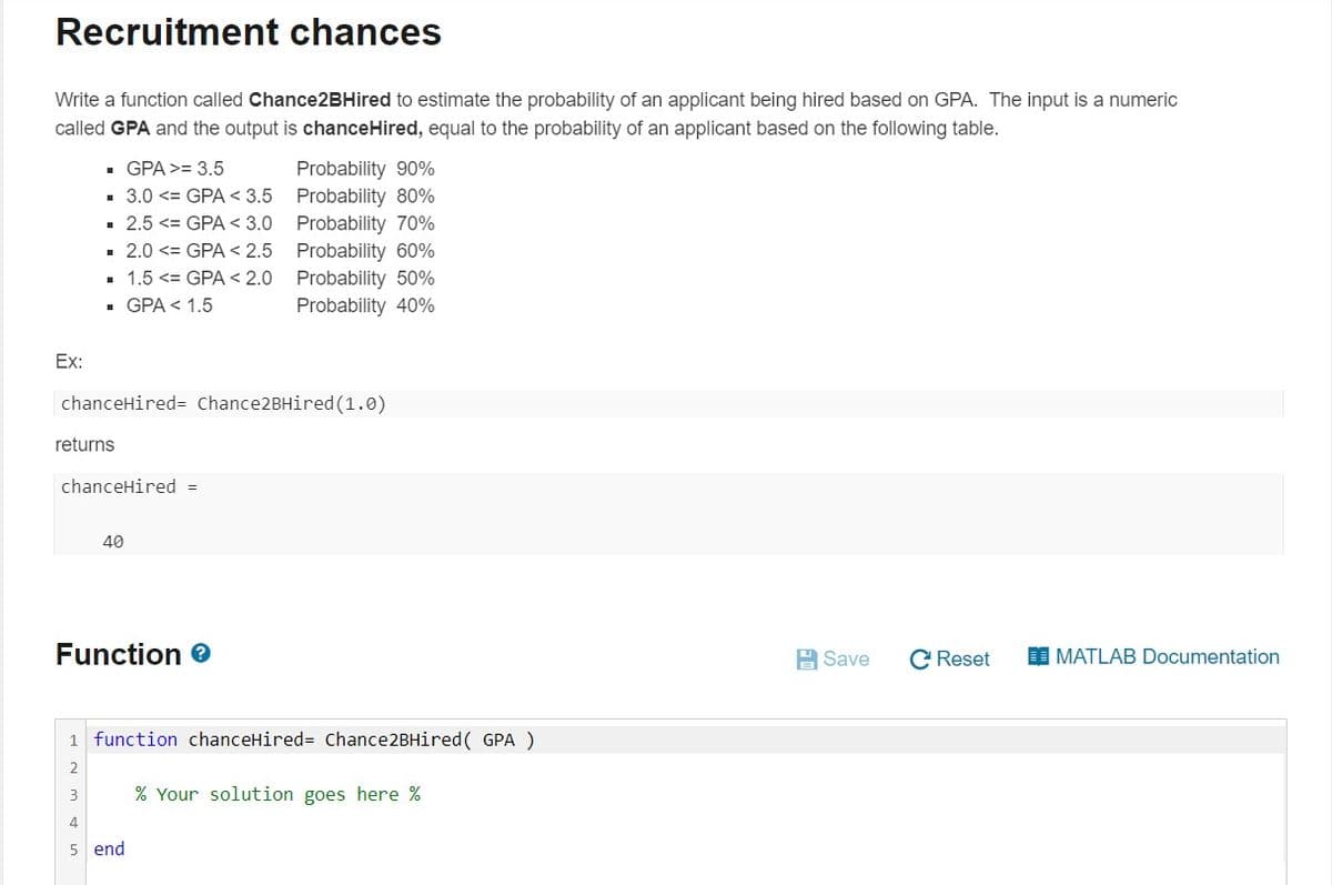 Recruitment chances
Write a function called Chance2BHired to estimate the probability of an applicant being hired based on GPA. The input is a numeric
called GPA and the output is chanceHired, equal to the probability of an applicant based on the following table.
Probability 90%
3.0 <= GPA < 3.5 Probability 80%
· 2.5 <= GPA < 3.0 Probability 70%
· 2.0 <= GPA < 2.5 Probability 60%
• 1.5 <= GPA < 2.0 Probability 50%
Probability 40%
• GPA >= 3.5
- GPA < 1.5
Ex:
chanceHired= Chance2BHired(1.0)
returns
chanceHired =
40
Function e
A Save
C Reset
I MATLAB Documentation
1 function chanceHired= Chance2BHired( GPA )
2
3
% Your solution goes here %
4
5 end
