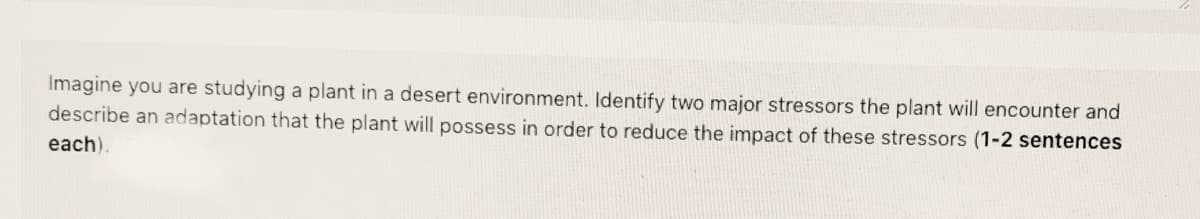 Imagine you are studying a plant in a desert environment. Identify two major stressors the plant will encounter and
describe an adaptation that the plant will possess in order to reduce the impact of these stressors (1-2 sentences
each).
