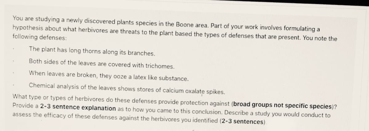 You are studying a newly discovered plants species in the Boone area. Part of your work involves formulating a
hypothesis about what herbivores are threats to the plant based the types of defenses that are present. You note the
following defenses:
The plant has long thorns along its branches.
Both sides of the leaves are covered with trichomes.
When leaves are broken, they ooze a latex like substance.
Chemical analysis of the leaves shows stores of calcium oxalate spikes.
What type or types of herbivores do these defenses provide protection against (broad groups not specific species)?
Provide a 2-3 sentence explanation as to how you came to this conclusion. Describe a study you would conduct to
assess the efficacy of these defenses against the herbivores you identified (2-3 sentences).
