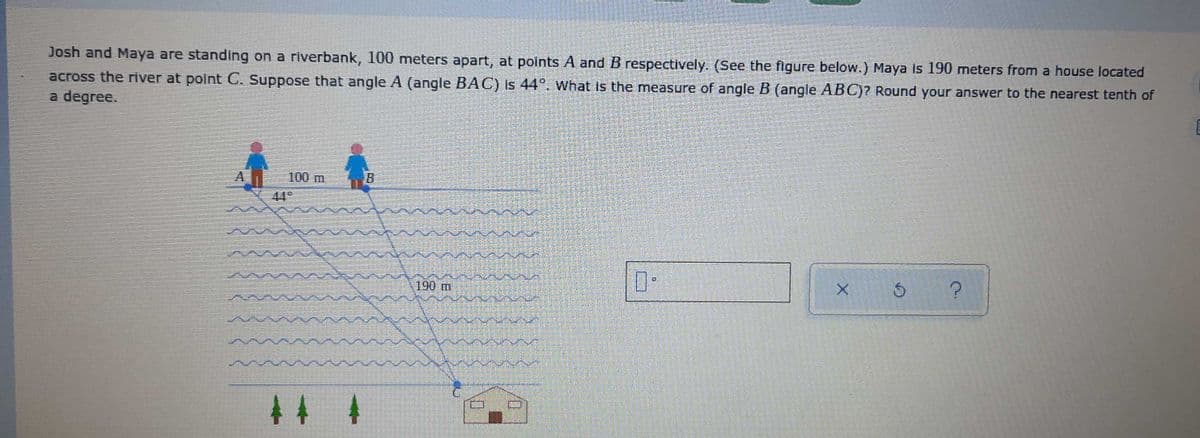 Josh and Maya are standing on a riverbank, 100 meters apart, at points A and B respectively. (See the figure below.) Maya is 190 meters from a house located
across the river at polnt C. Suppose that angle A (angle BAC) is 44°. What İs the measure of angle B (angle ABC)? Round your answer to the nearest tenth of
a degree.
A.
100 m
44
190 m
