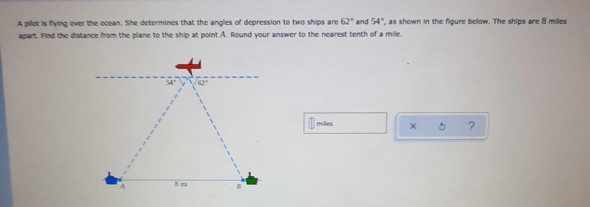 A pilot is flying over the ocean. She determines that the angles of depression to two ships are 62° and 54°, as shown In the figure below, The ships are 8 miles
apart. Find the distance from the plane to the ship at point A. Round your answer to the nearest tenth of a mile.
miles
--- -- -- e

