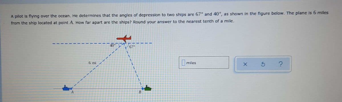 A pilot is flying over the ocean. He determines that the angles of depresslon to two ships are 67° and 40°, as shown in the figure below. The plane Is 6 miles
from the ship located at polnt A. How far apart are the ships? Round your answer to the nearest tenth of a mile.
40°
67°
miles
6 mi
