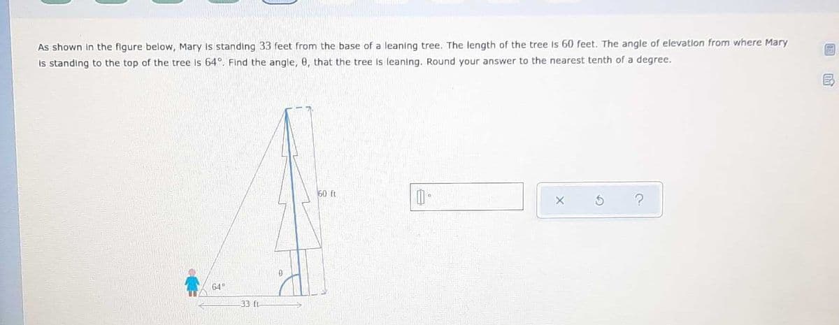 As shown In the figure below, Mary Is standing 33 feet from the base of a leaning tree. The length of the tree Is 60 feet. The angle of elevation from where Mary
is standing to the top of the tree Is 64°. Find the angle, 0, that the tree is leaning. Round your answer to the nearest tenth of a degree.
50 ft
64°
33 ft
