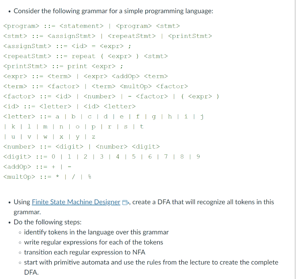 • Consider the following grammar for a simple programming language:
<program> ::= <statement> | <program> <stmt>
<stmt> ::= <assignStmt> | <repeatStmt> | <printStmt>
<assignStmt> ::= <id> = <expr> ;
<repeatStmt> ::= repeat (<expr> ) <stmt>
<printStmt> ::= print <expr> ;
<expr> ::= <term> | <expr> <add0p> <term>
<term> ::= <factor> | <term> <multOp> <factor>
<factor> ::= <id> | <number> | <factor> | ( <expr> )
<id> :: <letter> | <id> <letter>
<letter> ::= a | b | c | d | e | f | g | h | i | j
| k | l | m | n | o | p | r | s | t
| u | v | w | x | y | z
<number> ::= <digit>
| <number> <digit>
<digit> ::= 0 | 1 | 2 | 3 | 4 | 5 | 6 | 7 | 8 | 9
<addOp>:= + I
<multOp> ::= * | / | %
Using Finite State Machine Designer, create a DFA that will recognize all tokens in this
grammar.
• Do the following steps:
identify tokens in the language over this grammar
o write regular expressions for each of the tokens
o transition each regular expression to NFA
o start with primitive automata and use the rules from the lecture to create the complete
DFA.
O