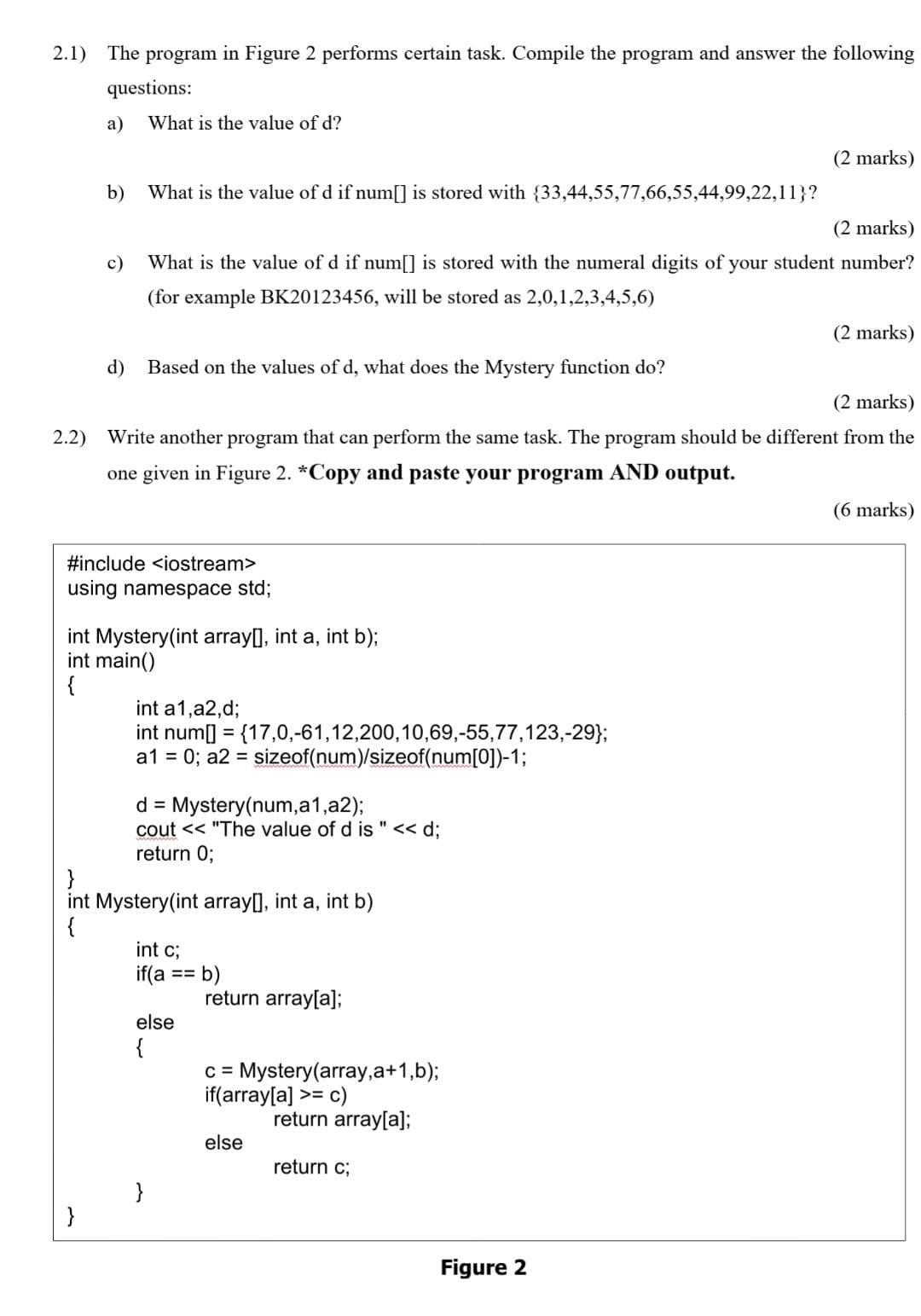 2.1) The program in Figure 2 performs certain task. Compile the program and answer the following
questions:
a)
2.2)
b)
d)
What is the value of d?
What is the value of d if num[] is stored with {33,44,55,77,66,55,44,99,22,11}?
(2 marks)
c) What is the value of d if num[] is stored with the numeral digits of your student number?
(for example BK20123456, will be stored as 2,0,1,2,3,4,5,6)
Based on the values of d, what does the Mystery function do?
#include <iostream>
using namespace std;
(2 marks)
Write another program that can perform the same task. The program should be different from the
one given in Figure 2. *Copy and paste your program AND output.
int Mystery(int array[], int a, int b);
int main()
{
int a1,a2,d;
int num[] = {17,0,-61,12,200,10,69,-55,77,123,-29};
a1 = 0; a2 = sizeof(num)/sizeof(num[0])-1;
d = Mystery (num,a1,a2);
cout << "The value of d is " << d;
return 0;
}
int Mystery(int array[], int a, int b)
{
}
int c;
if(a ==
else
{
b)
return array[a];
c = Mystery(array,a+1,b);
if(array[a] >= c)
return array[a];
else
(2 marks)
return c;
Figure 2
(2 marks)
(6 marks)