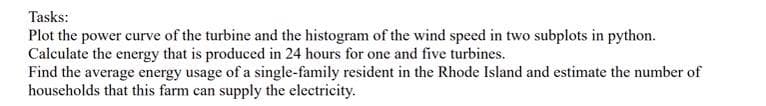 Tasks:
Plot the power curve of the turbine and the histogram of the wind speed in two subplots in python.
Calculate the energy that is produced in 24 hours for one and five turbines.
Find the average energy usage of a single-family resident in the Rhode Island and estimate the number of
households that this farm can supply the electricity.
