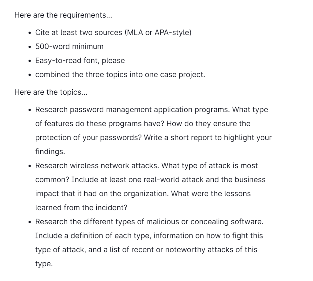 Here are the requirements...
. Cite at least two sources (MLA or APA-style)
• 500-word minimum
Easy-to-read font, please
• combined the three topics into one case project.
Here are the topics...
• Research password management application programs. What type
of features do these programs have? How do they ensure the
protection of your passwords? Write a short report to highlight your
findings.
• Research wireless network attacks. What type of attack is most
common? Include at least one real-world attack and the business
impact that it had on the organization. What were the lessons
learned from the incident?
●
• Research the different types of malicious or concealing software.
Include a definition of each type, information on how to fight this
type of attack, and a list of recent or noteworthy attacks of this
type.