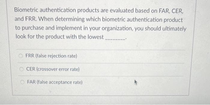 Biometric authentication products are evaluated based on FAR, CER,
and FRR. When determining which biometric authentication product
to purchase and implement in your organization, you should ultimately
look for the product with the lowest
FRR (false rejection rate)
CER (crossover error rate)
FAR (false acceptance rate)