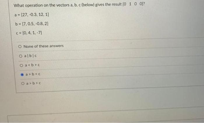 What operation on the vectors a, b, c (below) gives the result [0 1 0 0]?
a [27,-0.3, 12, 1]
L
b= [7, 0.5, -0.8, 2]
c-[0.4.1.-7]
O None of these answers
O albic
Oa<b>c
a>b<c
Oa>b>c