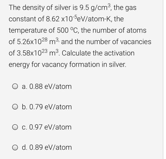 The density of silver is 9.5 g/cm3, the gas
constant of 8.62 x10 eV/atom-K, the
temperature of 500 °C, the number of atoms
of 5.26x1028 m3 and the number of vacancies
of 3.58x1023 m3. Calculate the activation
energy for vacancy formation in silver.
O a. 0.88 eV/atom
O b. 0.79 eV/atom
O c. 0.97 eV/atom
O d. 0.89 eV/atom
