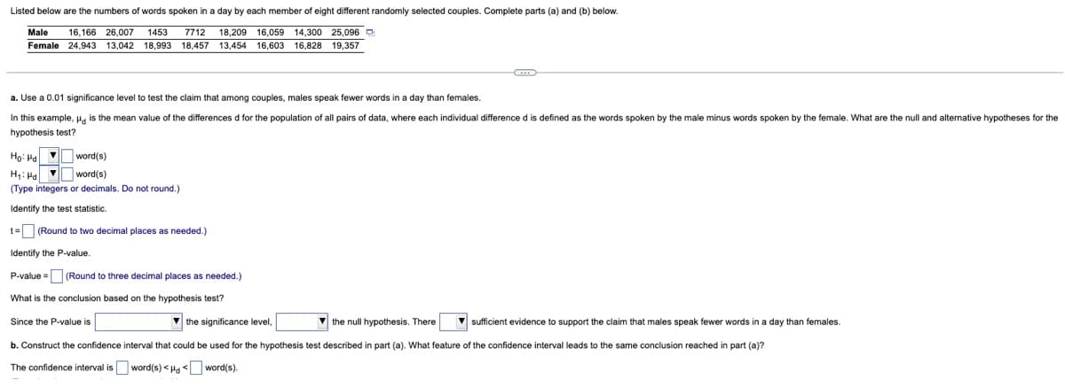 Listed below are the numbers of words spoken in a day by each member of eight different randomly selected couples. Complete parts (a) and (b) below.
Male
16,166 26,007 1453
7712
18,209 16,059
14,300 25,096 O
Female 24,943
13.042 18,993
18,457
13,454
16,603 16,828 19,357
a. Use a 0.01 significance level to test the claim that among couples, males speak fewer words in a day than females.
In this example, Ha is the mean value of the differences d for the population of all pairs
data, where each individual difference d is defined as the words spoken by the male minus words spoken by the female. What are the null and alternative hypotheses for the
hypothesis test?
Họ: Ha O word(s)
H: Ha
(Type integers or decimals. Do not round.)
word(s)
Identify the test statistic.
t=O (Round to two decimal places
needed.)
Identify the P-value.
P-value = (Round to three decimal places as needed.)
What is the conclusion based on the hypothesis test?
Since the P-value is
V the significance level,
V the null hypothesis. There
V sufficient evidence to support the claim that males speak fewer words in a e
y than females.
b. Construct the confidence interval that could be used for the hypothesis test described in part (a). What feature of the confidence interval leads to the same conclusion reached in part (a)?
The confidence interval is word(s) <Ha word(s).
