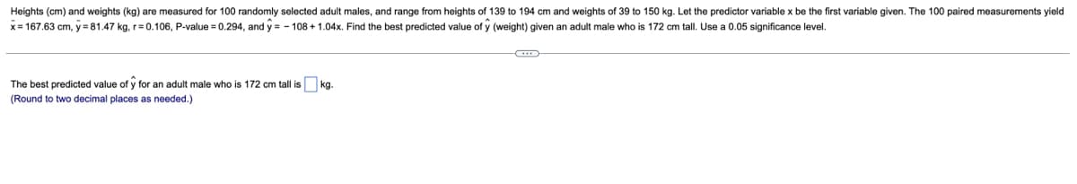 Heights (cm) and weights (kg) are measured for 100 randomly selected adult males, and range from heights of 139 to 194 cm and weights of 39 to 150 kg. Let the predictor variable x be the first variable given. The 100 paired measurements yield
x= 167.63 cm, y = 81.47 kg, r=0.106, P-value = 0.294, and y = - 108 + 1.04x. Find the best predicted value of y (weight) given an adult male who is 172 cm tall. Use a 0.05 significance level.
The best predicted value of y for an adult male who is 172 cm tall is
kg.
(Round to two decimal places as needed.)
