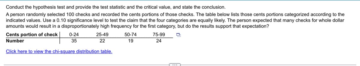 Conduct the hypothesis test and provide the test statistic and the critical value, and state the conclusion.
A person randomly selected 100 checks and recorded the cents portions of those checks. The table below lists those cents portions categorized according to the
indicated values. Use a 0.10 significance level to test the claim that the four categories are equally likely. The person expected that many checks for whole dollar
amounts would result in a disproportionately high frequency for the first category, but do the results support that expectation?
Cents portion of check
0-24
25-49
50-74
75-99
Number
35
22
19
24
Click here to view the chi-square distribution table.
