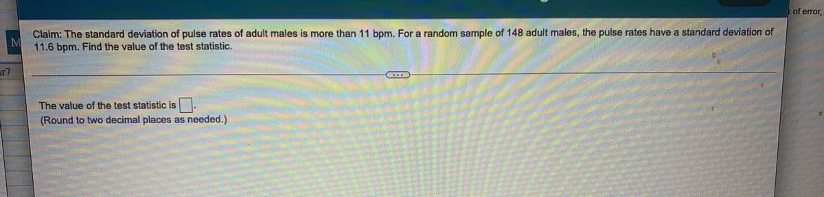 of error,
Claim: The standard deviation of pulse rates of adult males is more than 11 bpm. Fora random sample of 148 adult males, the pulse rates have a standard deviation of
11.6 bpm. Find the value of the test statistic.
r7
*.*
The value of the test statistic is
(Round to two decimal places as needed.)
