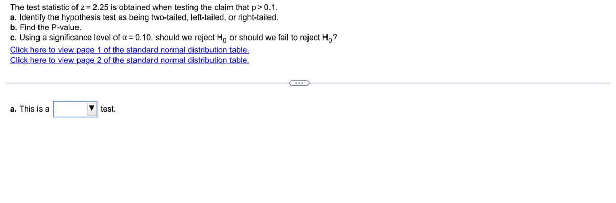 The test statistic of z = 2.25 is obtained when testing the claim that p> 0.1.
a. Identify the hypothesis test as being two-tailed, left-tailed, or right-tailed.
b. Find the P-value.
c. Using a significance level of a = 0.10, should we reject Ho or should we fail to reject Ho?
Click here to view page 1 of the standard normal distribution table.
Click here to view page 2 of the standard normal distribution table.
a. This is a
V test.
