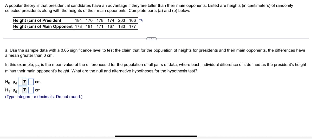 A popular theory is that presidential candidates have an advantage if they are taller than their main opponents. Listed are heights (in centimeters) of randomly
selected presidents along with the heights of their main opponents. Complete parts (a) and (b) below.
Height (cm) of President
Height (cm) of Main Opponent 178 181 171 167 183 177
184 170 178
174 203 166 9
a. Use the sample data with a 0.05 significance level to test the claim that for the population of heights for presidents and their main opponents, the differences have
a mean greater than 0 cm.
In this example, Ha is the mean value of the differences d for the population of all pairs of data, where each individual difference d is defined as the president's height
minus their main opponent's height. What are the null and alternative hypotheses for the hypothesis test?
Họ: Ha
cm
H1: Hd
cm
(Type integers or decimals. Do not round.)
