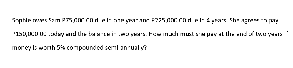 Sophie owes Sam P75,000.00 due in one year and P225,000.00 due in 4 years. She agrees to pay
P150,000.00 today and the balance in two years. How much must she pay at the end of two years if
money is worth 5% compounded semi-annually?
