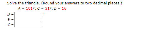 Solve the triangle. (Round your answers to two decimal places.)
A = 101°, C = 31°, b = 16
B
a
