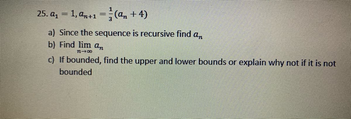 25. az = 1, a,+1 =(a, +4)
a) Since the sequence is recursive find a,
b) Find lim an
c) If bounded, find the upper and lower bounds or explain why not if it is not
bounded
