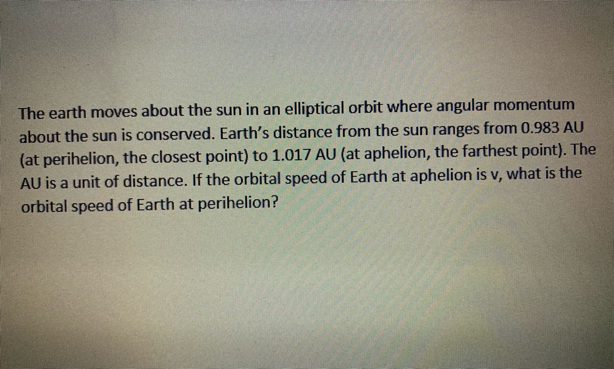 The earth moves about the sun in an elliptical orbit where angular momentum
about the sun is conserved. Earth's distance from the sun ranges from 0.983 AU
(at perihelion, the closest point) to 1.017 AU (at aphelion, the farthest point). The
AU is a unit of distance. If the orbital speed of Earth at aphelion is v, what is the
orbital speed of Earth at perihelion?
