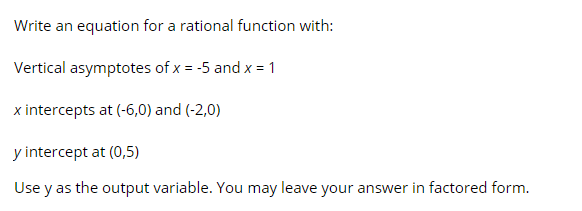 Write an equation for a rational function with:
Vertical asymptotes of x = -5 and x = 1
x intercepts at (-6,0) and (-2,0)
y intercept at (0,5)
Use y as the output variable. You may leave your answer in factored form.
