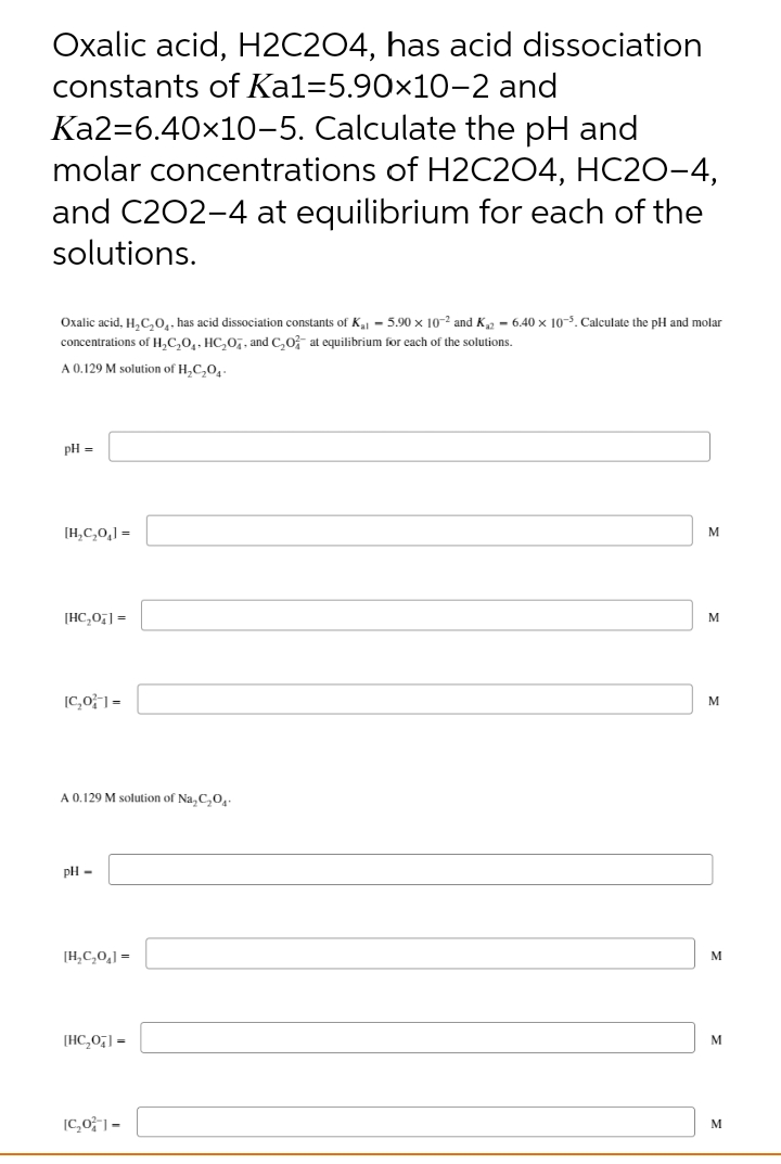 Oxalic acid, H2C204, has acid dissociation
constants of Kal=5.90×10-2 and
Ka2=6.40x10-5. Calculate the pH and
molar concentrations of H2C204, HC2O-4,
and C202-4 at equilibrium for each of the
solutions.
Oxalic acid, H,C,0,. has acid dissociation constants of K - 5.90 x 10-2 and K2 - 6.40 x 10-5. Calculate the pH and molar
concentrations of H,C,0,. HC,0,, and C,0- at equilibrium for each of the solutions.
A 0.129 M solution of H,C,0
pH =
[H,C,0,] =
M
[HC,0] =
M
[C,01 =
M
A 0.129 M solution of Na, C,O,.
pH -
[H,C,0,] =
M
[HC,0,] =
M
[C,0;"| =
M
