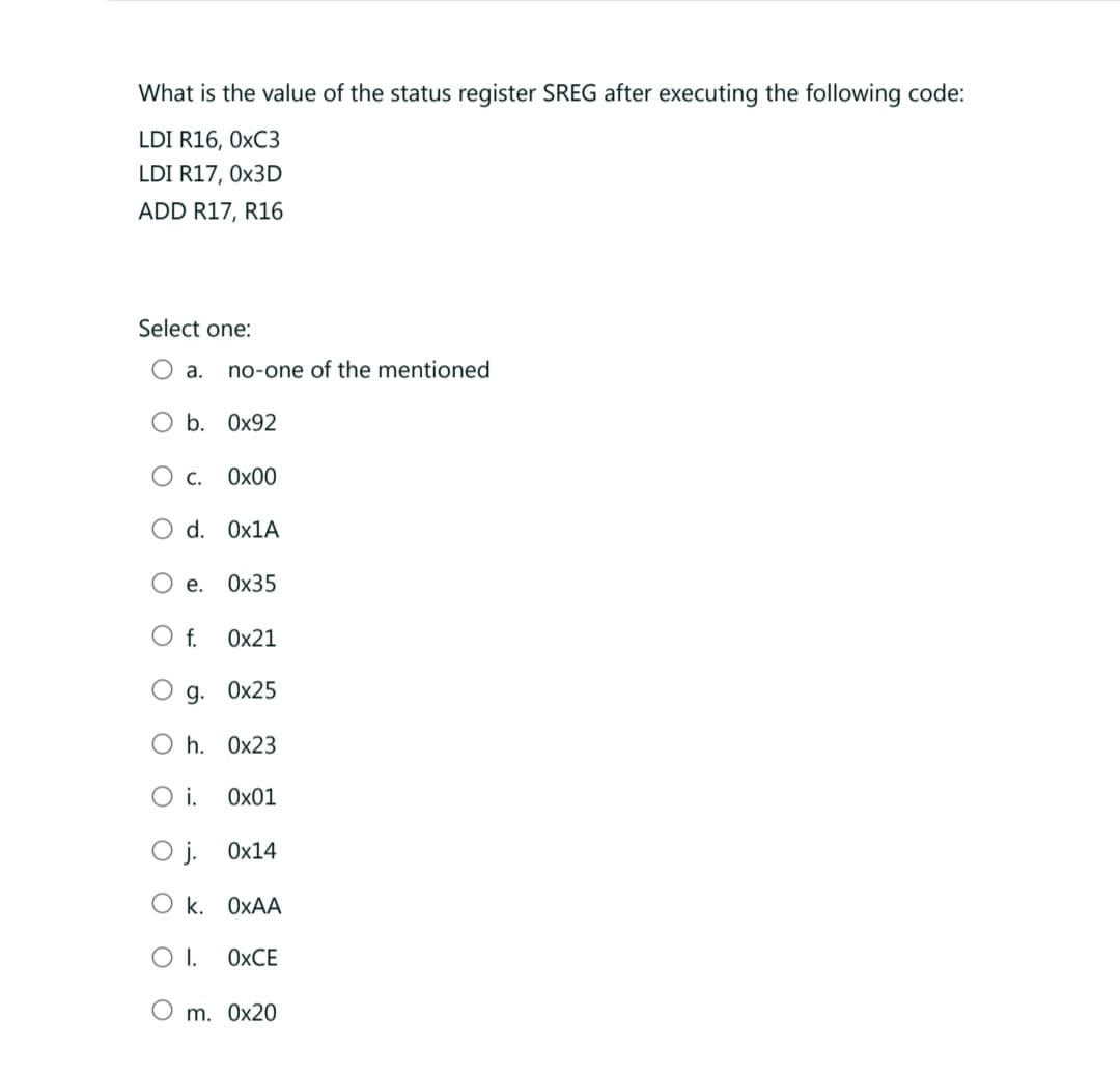 What is the value of the status register SREG after executing the following code:
LDI R16, 0xC3
LDI R17, 0x3D
ADD R17, R16
Select one:
a.
O b.
O C.
no-one of the mentioned
0x92
0x00
d. 0x1A
O e. 0x35
O f.
0x21
g. 0x25
Oh. 0x23
O i.
0x01
O j.
Ok. OxAA
O I. OXCE
O m. 0x20
0x14