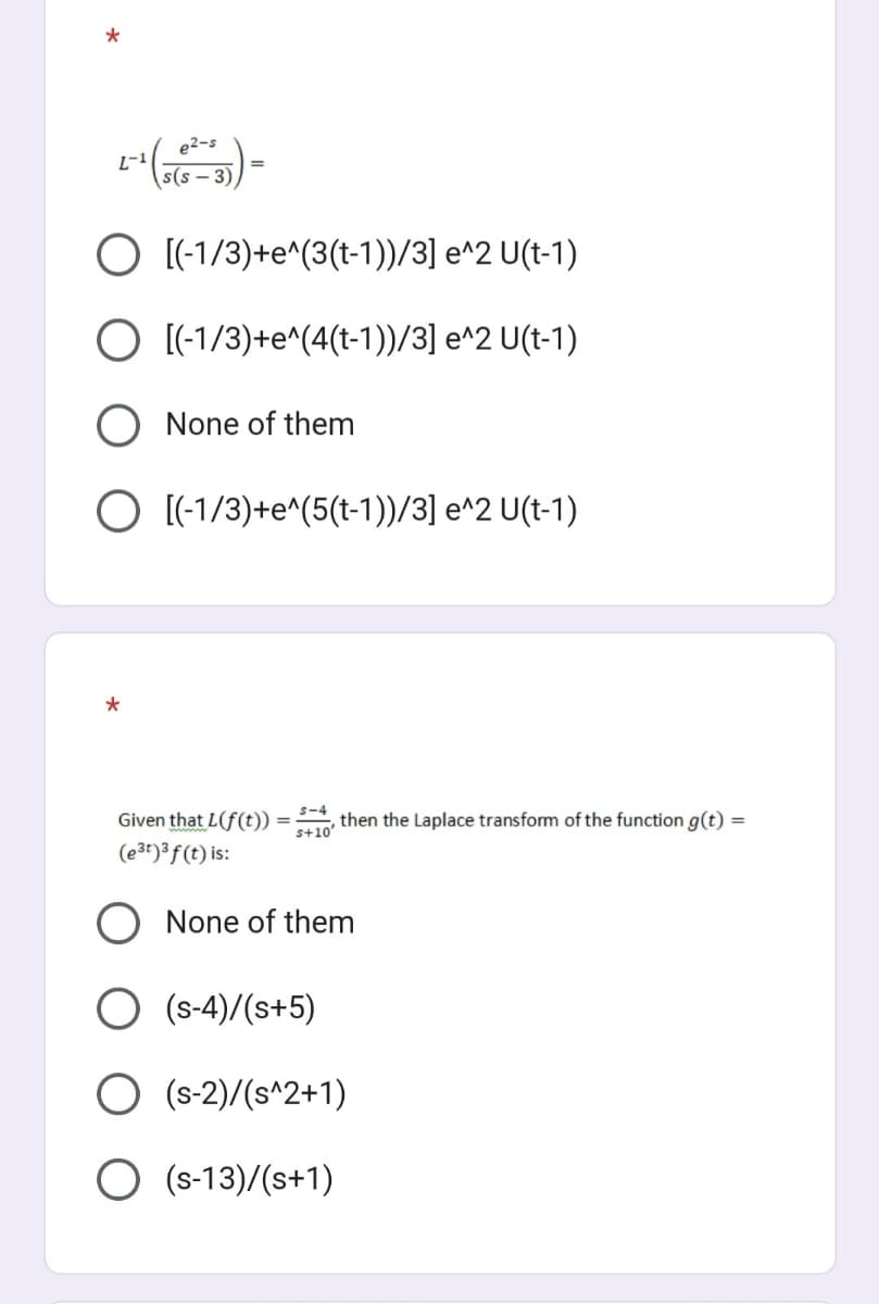 e2-s
s(s-3)
O [(-1/3) +e^(3(t-1))/3] e^2 U(t-1)
O [(-1/3)+e^(4(t-1))/3] e^2 U(t-1)
2-1
None of them
O [(-1/3)+e^(5(t-1))/3] e^2 U(t-1)
*
S-4
, then the Laplace transform of the function g(t) =
s+10'
Given that L(f(t))
(e³t)³ f(t) is:
O None of them
(s-4)/(s+5)
O (S-2)/(s^2+1)
O (S-13)/(s+1)
=