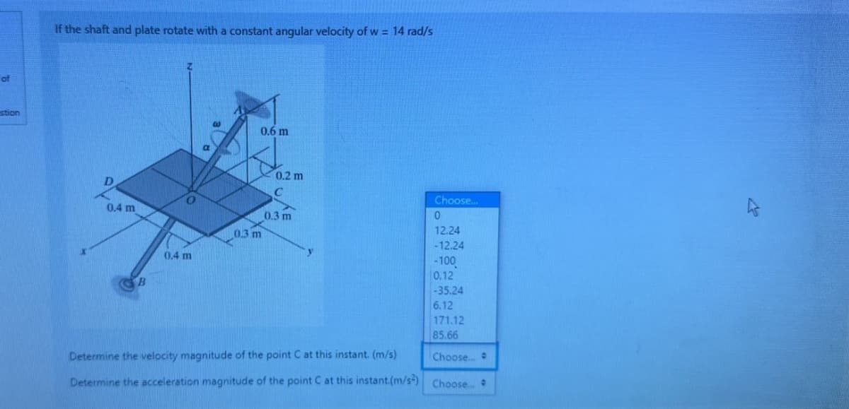 of
stion
If the shaft and plate rotate with a constant angular velocity of w = 14 rad/s
0.4 m
B
O
0.4 m
W
a
0.6 m
0.3 m
0.2 m
C
0.3 m
y
Determine the velocity magnitude of the point C at this instant. (m/s)
Determine the acceleration magnitude of the point C at this instant.(m/s2)
Choose...
0
12.24
-12.24
-100
0.12
-35.24
6.12
171.12
85.66
Choose...
Choose...