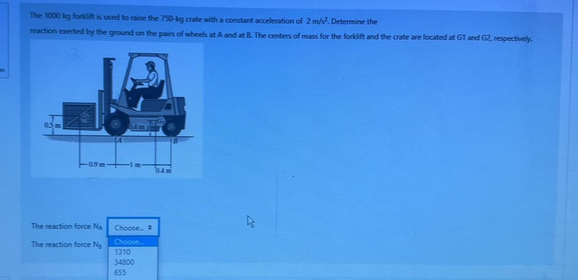 The 1000 kg forklift is used to raise the 750-kg crate with a constant acceleration of 2 m/s². Determine the
reaction exerted by the ground on the pairs of wheels at A and at B. The centers of mass for the forklift and the crate are located at G1 and G2, respectively.
109m-
The reaction force NA
The reaction force Na
14m
Choose... #
Choose...
1310
34800
655
0.4 m