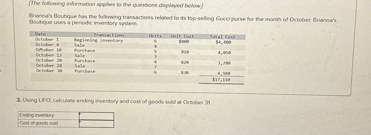 [The following information applies to the questions displayed below]
Brianna's Boutique has the following transactions related to its top-selling Gucci purse for the month of October. Brianna's
Boutique uses a periodic inventory system.
Date
October 1
Transactions
Beginning inventory
October 4
Sale
October 10
Purchase
October 13
Sale
October 20
Purchase
October 28
October 30
Sale
Purchase
Units
6
Unit Cost
Total Cost
$800
$4,800
4
5
810
4,050
B
4
820
3,280
7
6
830
4,980
$17,110
3. Using LIFO, calculate ending inventory and cost of goods sold at October 31.
Ending inventory
Cost of goods sold