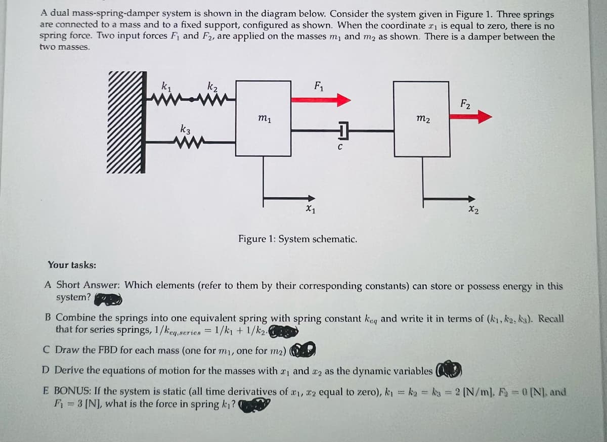 A dual mass-spring-damper system is shown in the diagram below. Consider the system given in Figure 1. Three springs
are connected to a mass and to a fixed support, configured as shown. When the coordinate ₁ is equal to zero, there is no
spring force. Two input forces F₁ and F2, are applied on the masses m₁ and m₂ as shown. There is a damper between the
two masses.
لشميشة
k3
M₁
F₁
X1
+
с
Figure 1: System schematic.
M₂
F₂
X2
Your tasks:
A Short Answer: Which elements (refer to them by their corresponding constants) can store or possess energy in this
system?
B Combine the springs into one equivalent spring with spring constant keq and write it in terms of (k₁, ka, ks). Recall
that for series springs, 1/keq, series = 1/k₁ + 1/k₂.
C Draw the FBD for each mass (one for my, one for m₂)
D Derive the equations of motion for the masses with , and 2 as the dynamic variables
E BONUS: If the system is static (all time derivatives of ₁, 2 equal to zero), k₁=k₂= k = 2 [N/m], F₂ = 0 [N], and
F₁ = 3 [N], what is the force in spring ki?