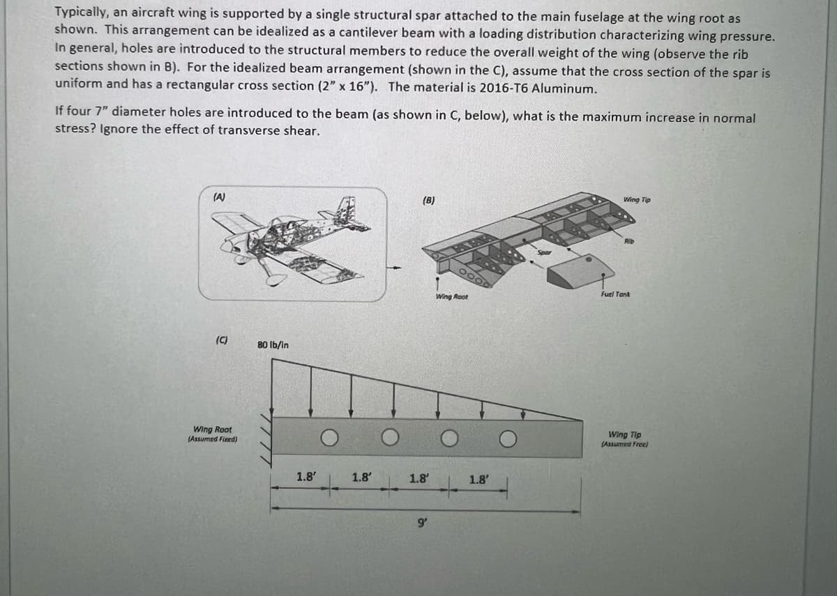 Typically, an aircraft wing is supported by a single structural spar attached to the main fuselage at the wing root as
shown. This arrangement can be idealized as a cantilever beam with a loading distribution characterizing wing pressure.
In general, holes are introduced to the structural members to reduce the overall weight of the wing (observe the rib
sections shown in B). For the idealized beam arrangement (shown in the C), assume that the cross section of the spar is
uniform and has a rectangular cross section (2" x 16"). The material is 2016-T6 Aluminum.
If four 7" diameter holes are introduced to the beam (as shown in C, below), what is the maximum increase in normal
stress? Ignore the effect of transverse shear.
(A)
(C)
Wing Root
(Assumed Fixed)
80 lb/in
1.8'
1.8'
(B)
1.8'
9'
Wing Root
+
1.8'
W
Wing Tip
Fuel Tank
Wing Tip
(Assumed Free)