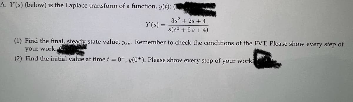 A. Y(s) (below) is the Laplace transform of a function, y(t):
Y(s)
=
3s² + 2s + 4
s(s² + 6s+4)
(1) Find the final, steady state value, yss. Remember to check the conditions of the FVT. Please show every step of
your work.
(2) Find the initial value at time t = 0+, y(0+). Please show every step of your work