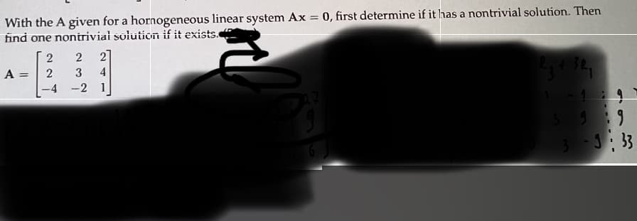 I'm sorry, but the image is too obscured for me to transcribe the entire text clearly. The visible text reads:

"With the A given for a homogeneous linear system Ax = 0, first determine if it has a nontrivial solution. Then find one nontrivial solution if it exists."

The matrix A provided is:

\[ A = \begin{bmatrix} 2 & 2 & 2 \\ 2 & 3 & 4 \\ -4 & -2 & 1 \end{bmatrix} \]

The areas with handwritten notes and further details are not visible, so I am unable to provide additional information on the content there.