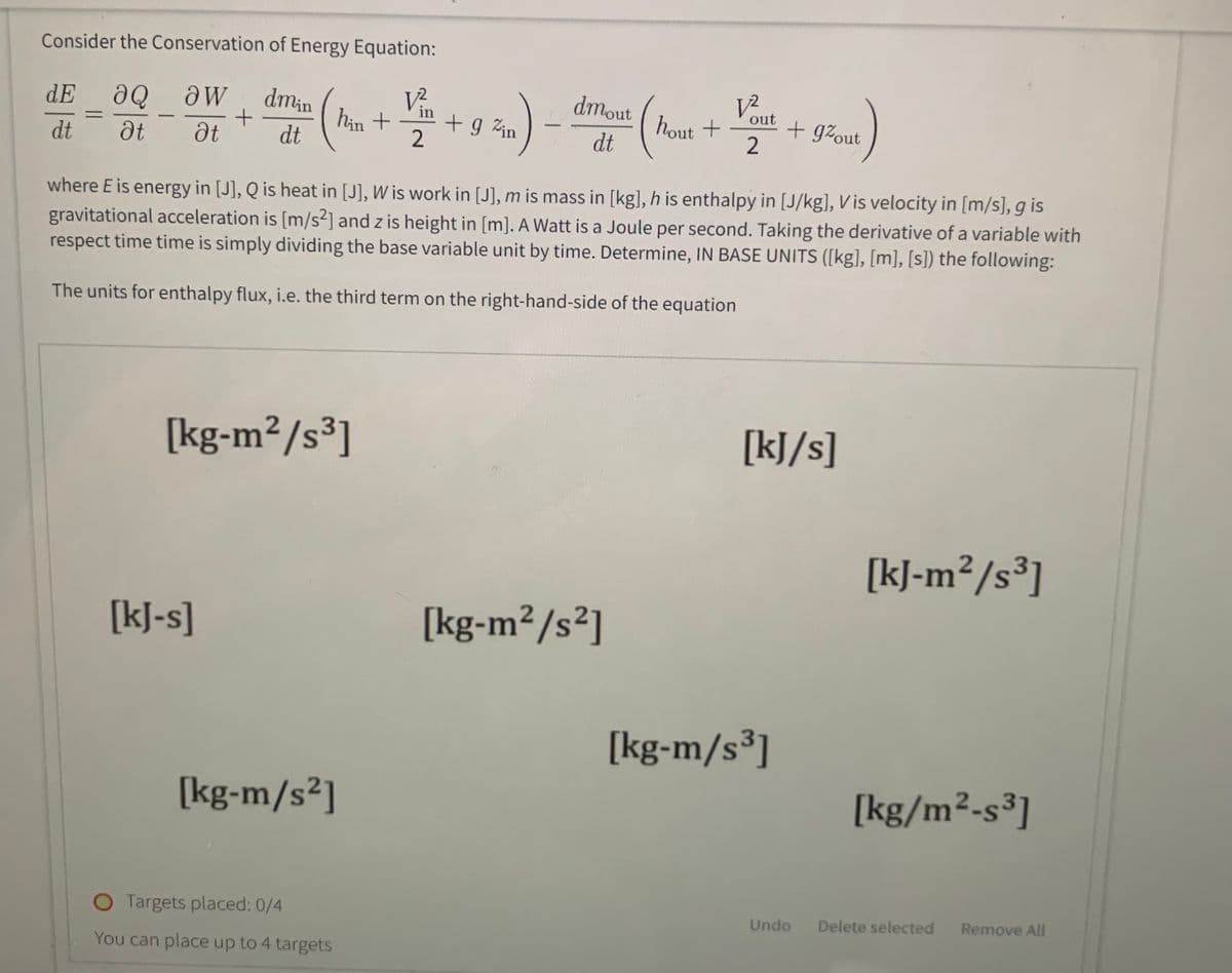 Consider the Conservation of Energy Equation:
dE ƏQ ᎧᎳ
Ət
dt
Ət
=
-
dmin
+
dt
[kJ-s]
hin +
[kg-m²/s³]
[kg-m/s²]
O Targets placed: 0/4
You can place up to 4 targets
V²
2
+ g Zin
dmout
dt
hout +
where E is energy in [J], Q is heat in [J], W is work in [J], m is mass in [kg], h is enthalpy in [J/kg], Vis velocity in [m/s], g is
gravitational acceleration is [m/s2] and z is height in [m]. A Watt is a Joule per second. Taking the derivative of a variable with
respect time time is simply dividing the base variable unit by time. Determine, IN BASE UNITS ([kg], [m], [s]) the following:
The units for enthalpy flux, i.e. the third term on the right-hand-side of the equation
[kg-m²/s²]
12
out
2
+ gzout
[kJ/s]
[kg-m/s ³]
Undo
[kJ-m²/s³]
[kg/m²-s³]
Delete selected Remove All