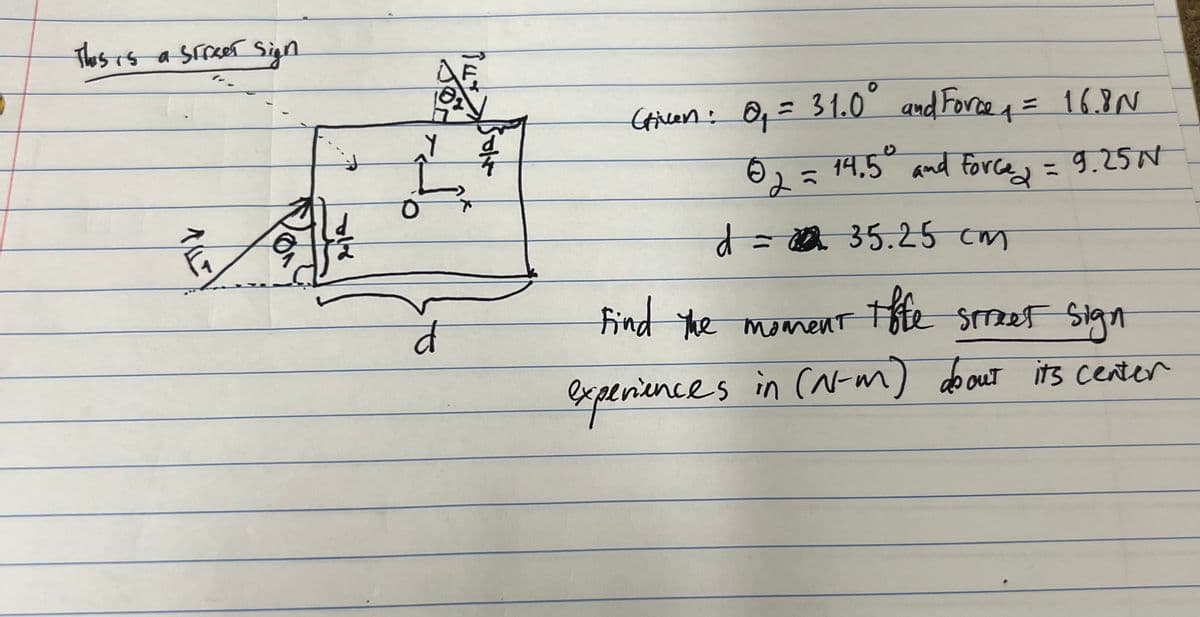 This is a street sign
ALLE
Ľ
d
Cricen: 0₁ = 31.0° and Force ₁ = 16.8 N
02 = 14.5⁰ and force = 9.25 N
d = 22 35.25cm
Find the moment tffe street sign
in (N-m) about its center
experiences in (N-m)