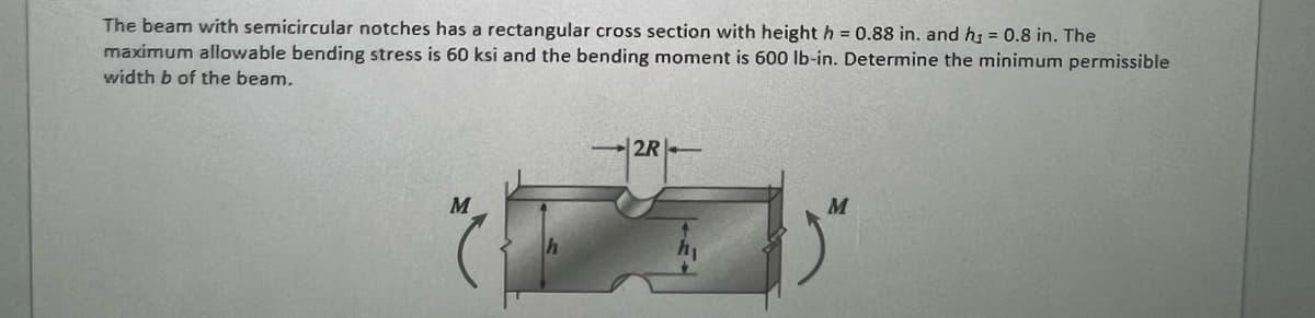 The beam with semicircular notches has a rectangular cross section with height h = 0.88 in. and h = 0.8 in. The
maximum allowable bending stress is 60 ksi and the bending moment is 600 lb-in. Determine the minimum permissible
width b of the beam.
M
-2R-