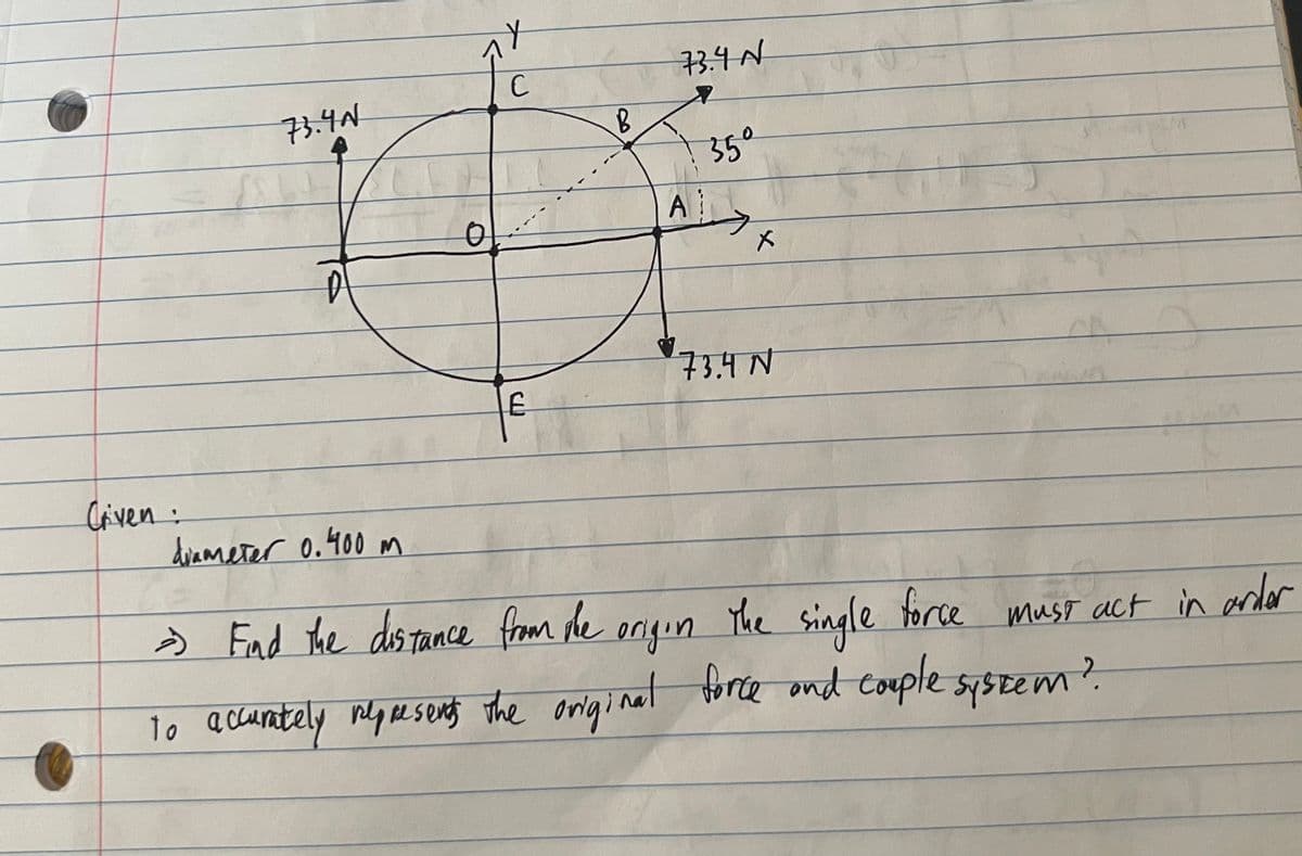 Criven:
73.40
C
E
B
73.4 №
A
35°
X
73.4 N
tit
diameter 0.400 m
=) Find the distance from the
The single
force
origin
To accurately represents the original force and couple system?
must act in order
2