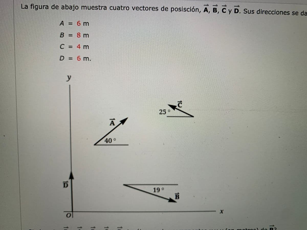 La figura de abajo muestra cuatro vectores de posisción, A, B, C y D. Sus direcciones se da
A = 6 m
B = 8 m
%3D
C = 4 m
D = 6 m.
у
25°
40°
19 °
(on m etres) de R2
14
10
10
1.
