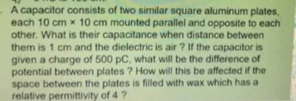 A capacitor consists of two similar square aluminum plates,
each 10 cm x 10 cm mounted parallel and opposite to each
other. What is their capacitance when distance between
them is 1 cm and the dielectric is air ? If the capacitor is
given a charge of 500 pC, what will be the difference of
potential between plates ? How will this be affected if the
space between the plates is filled with wax which has a
relative permittivity of 4 ?
